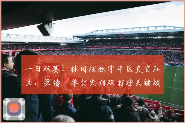 一日双赛！林诗栋独守半区直言压力，梁靖崑单打失利双打迎关键战