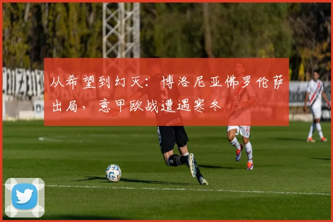 从希望到幻灭：博洛尼亚佛罗伦萨出局，意甲欧战遭遇寒冬