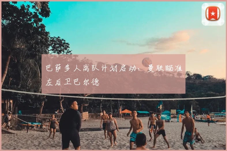 巴萨多人离队计划启动，曼联瞄准左后卫巴尔德