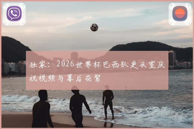 独家：2026世界杯巴西队更衣室庆祝视频与幕后花絮