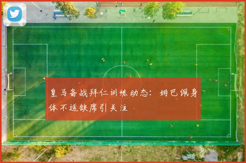 皇马备战拜仁训练动态：姆巴佩身体不适缺席引关注