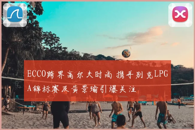 ECCO跨界高尔夫时尚 携手别克LPGA锦标赛及黄景瑜引爆关注