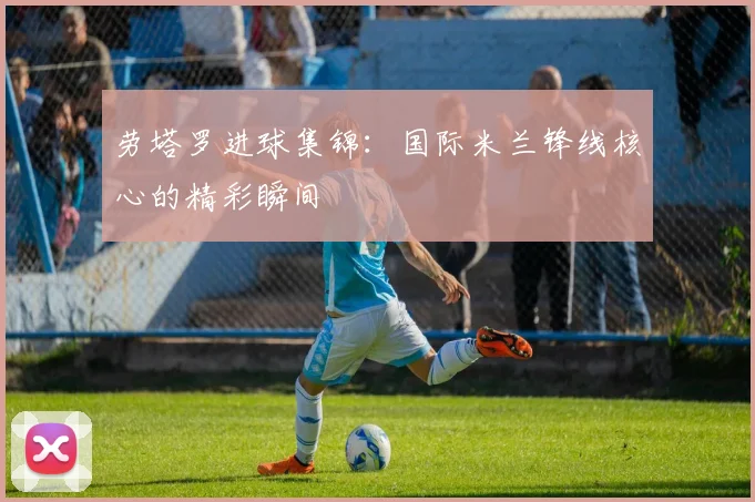 劳塔罗进球集锦：国际米兰锋线核心的精彩瞬间