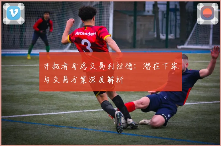 开拓者考虑交易利拉德：潜在下家与交易方案深度解析