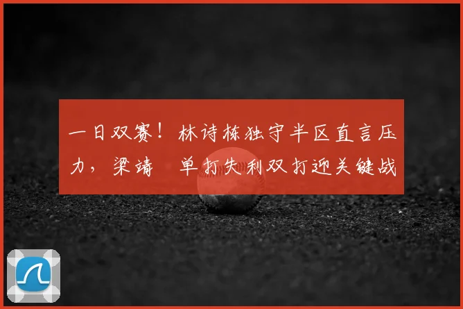 一日双赛！林诗栋独守半区直言压力，梁靖崑单打失利双打迎关键战