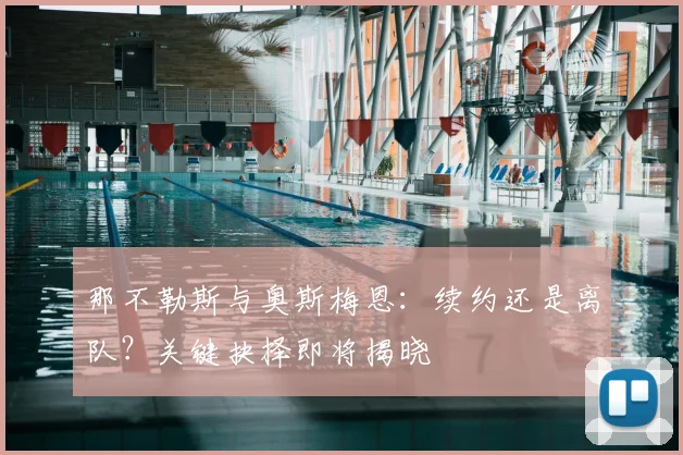 那不勒斯与奥斯梅恩：续约还是离队？关键抉择即将揭晓