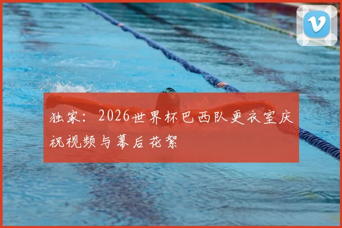 独家：2026世界杯巴西队更衣室庆祝视频与幕后花絮
