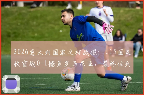 2026意大利国家之杯战报：U15国足收官战0-1憾负罗马尼亚，最终位列赛事第八