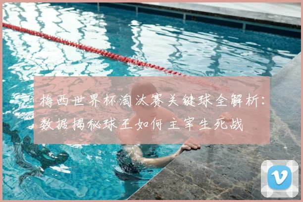 梅西世界杯淘汰赛关键球全解析：数据揭秘球王如何主宰生死战