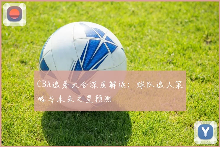 CBA选秀大会深度解读：球队选人策略与未来之星预测
