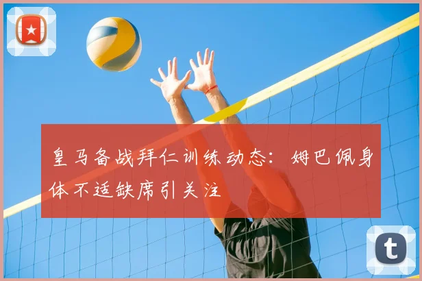 皇马备战拜仁训练动态:姆巴佩身体不适缺席引关注