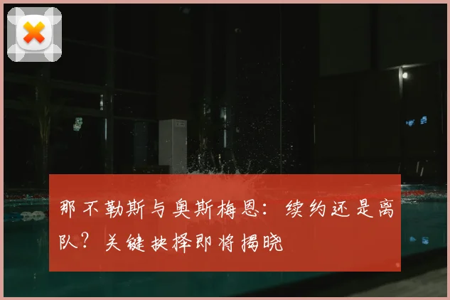 那不勒斯与奥斯梅恩：续约还是离队？关键抉择即将揭晓