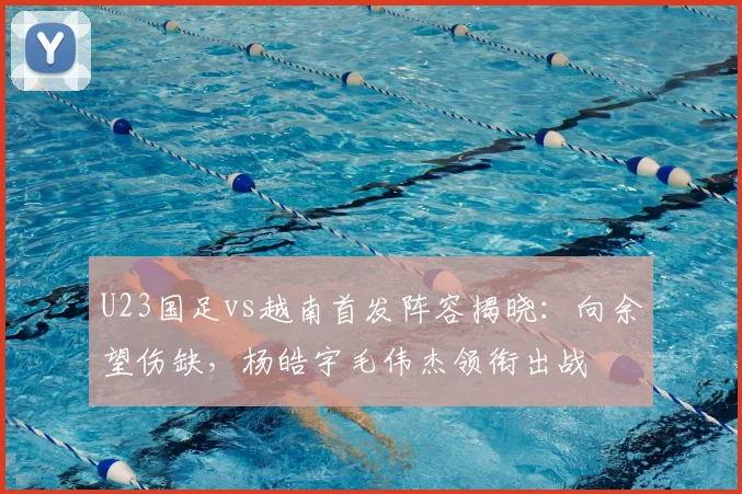 U23国足vs越南首发阵容揭晓：向余望伤缺，杨皓宇毛伟杰领衔出战